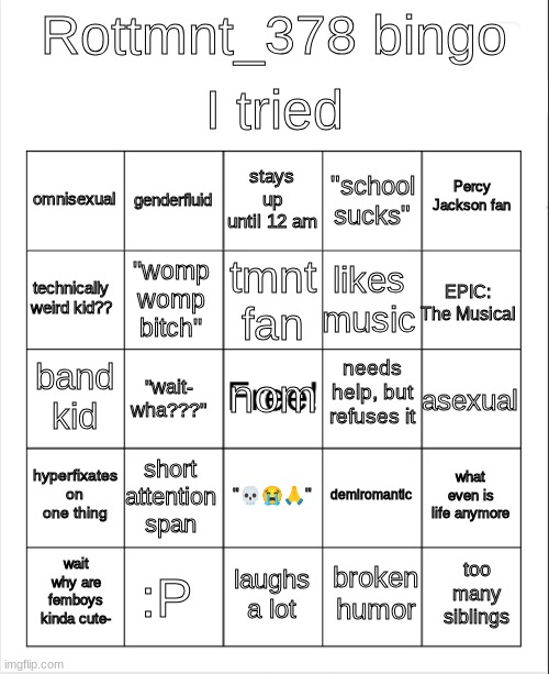 Blank Bingo | I tried; Rottmnt_378 bingo; stays up until 12 am; genderfluid; Percy Jackson fan; omnisexual; "school sucks"; tmnt fan; technically weird kid?? EPIC: The Musical; likes music; "womp womp bitch"; needs help, but refuses it; band kid; nom; asexual; "wait- wha???"; hyperfixates on one thing; short attention span; what even is life anymore; demiromantic; "💀😭🙏"; :P; too many siblings; wait why are femboys kinda cute-; laughs a lot; broken humor | image tagged in blank bingo,lgbtq,bored | made w/ Imgflip meme maker