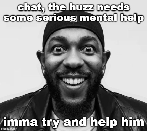 K-Dot Glorious King | chat, the huzz needs some serious mental help; imma try and help him | image tagged in k-dot glorious king | made w/ Imgflip meme maker