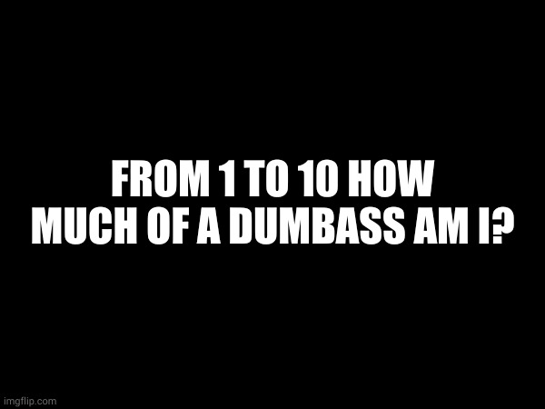 FROM 1 TO 10 HOW MUCH OF A DUMBASS AM I? | made w/ Imgflip meme maker