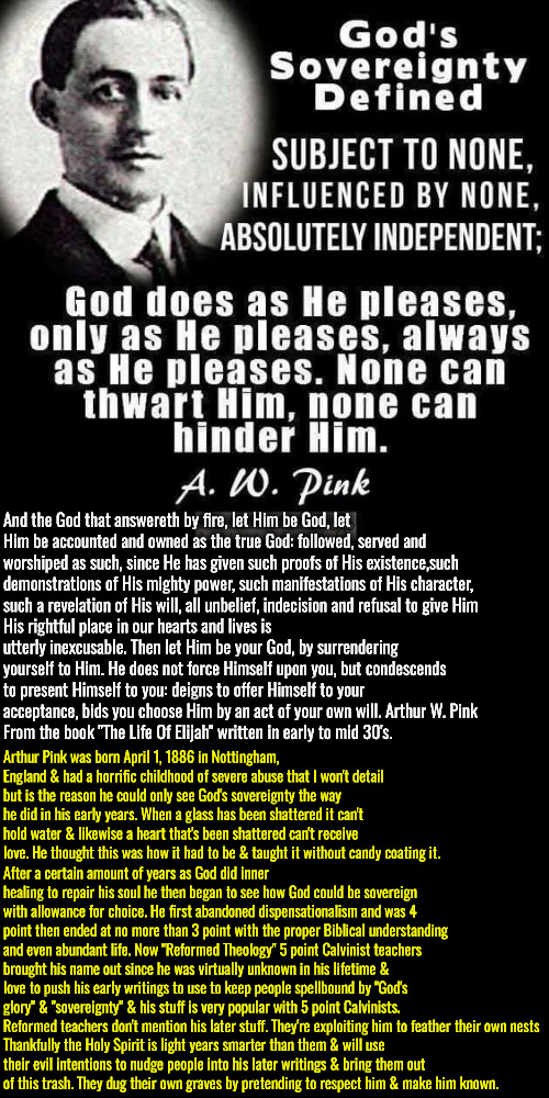 They Dug Their Own Grave | And the God that answereth by fire, let Him be God, let Him be accounted and owned as the true God: followed, served and worshiped as such, since He has given such proofs of His existence,such demonstrations of His mighty power, such manifestations of His character, such a revelation of His will, all unbelief, indecision and refusal to give Him; His rightful place in our hearts and lives is utterly inexcusable. Then let Him be your God, by surrendering yourself to Him. He does not force Himself upon you, but condescends to present Himself to you: deigns to offer Himself to your acceptance, bids you choose Him by an act of your own will. Arthur W. Pink 
From the book "The Life Of Elijah" written in early to mid 30's. Arthur Pink was born April 1, 1886 in Nottingham, England & had a horrific childhood of severe abuse that I won't detail but is the reason he could only see God's sovereignty the way he did in his early years. When a glass has been shattered it can't hold water & likewise a heart that's been shattered can't receive love. He thought this was how it had to be & taught it without candy coating it. After a certain amount of years as God did inner healing to repair his soul he then began to see how God could be sovereign with allowance for choice. He first abandoned dispensationalism and was 4 point then ended at no more than 3 point with the proper Biblical understanding and even abundant life. Now "Reformed Theology" 5 point Calvinist teachers brought his name out since he was virtually unknown in his lifetime & love to push his early writings to use to keep people spellbound by "God's glory" & "sovereignty" & his stuff is very popular with 5 point Calvinists. Reformed teachers don't mention his later stuff. They're exploiting him to feather their own nests; Thankfully the Holy Spirit is light years smarter than them & will use their evil intentions to nudge people into his later writings & bring them out of this trash. They dug their own graves by pretending to respect him & make him known. | image tagged in -a w pink,calvinism,arminian,molinism,reformed theology 5 point calvinism,they won't tell you this | made w/ Imgflip meme maker