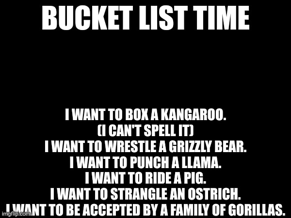 I WANT TO BOX A KANGAROO. (I CAN'T SPELL IT)
I WANT TO WRESTLE A GRIZZLY BEAR.
I WANT TO PUNCH A LLAMA.
I WANT TO RIDE A PIG.
I WANT TO STRANGLE AN OSTRICH.
I WANT TO BE ACCEPTED BY A FAMILY OF GORILLAS. BUCKET LIST TIME | made w/ Imgflip meme maker