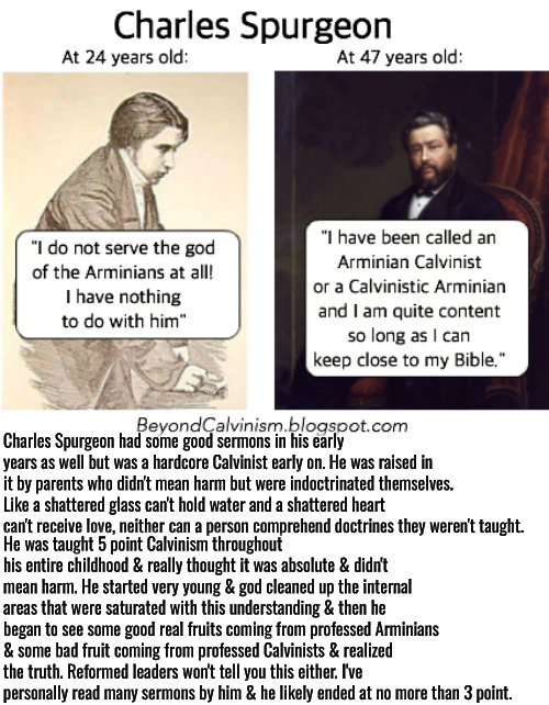 He Also Abandoned It | Charles Spurgeon had some good sermons in his early years as well but was a hardcore Calvinist early on. He was raised in it by parents who didn't mean harm but were indoctrinated themselves. Like a shattered glass can't hold water and a shattered heart can't receive love, neither can a person comprehend doctrines they weren't taught. He was taught 5 point Calvinism throughout his entire childhood & really thought it was absolute & didn't mean harm. He started very young & god cleaned up the internal areas that were saturated with this understanding & then he began to see some good real fruits coming from professed Arminians & some bad fruit coming from professed Calvinists & realized the truth. Reformed leaders won't tell you this either. I've personally read many sermons by him & he likely ended at no more than 3 point. | image tagged in charles spurgeon,calvinism,arminian,molinism,reformed theology 5 point calvinists,they won't tell you this | made w/ Imgflip meme maker