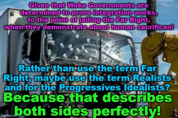 Rather than Far Right and Left, how about what both sides are, Realists and Idealists. | Given that Woke Governments are determined to prove integration works, to the point of jailing the Far Right, when they demonstrate about human sacrifices! Yarra Man; Rather than use the term Far Right, maybe use the term Realists and for the Progressives Idealists? Because that describes both sides perfectly! | image tagged in european islamic union,united islamic nations,europe,woke,self gratification by proxy,progressives | made w/ Imgflip meme maker