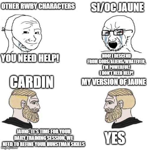 Chad we know | OTHER RWBY CHARACTERS; SI/OC JAUNE; YOU NEED HELP! NOO! I DESCEND FROM GODS/ALIENS/WHATEVER, I'M POWERFUL! I DON'T NEED HELP! CARDIN; MY VERSION OF JAUNE; YES; JAUNE, IT'S TIME FOR YOUR DAILY TRAINING SESSION, WE NEED TO REFINE YOUR HUNSTMAN SKILLS | image tagged in chad we know | made w/ Imgflip meme maker