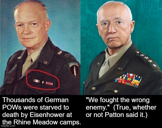 We fought the wrong enemy. | "We fought the wrong enemy."  (True, whether or not Patton said it.); Thousands of German POWs were starved to death by Eisenhower at
the Rhine Meadow camps. | image tagged in patton salutes you,patton,world war 2,world war ii,ww2,wwii | made w/ Imgflip meme maker