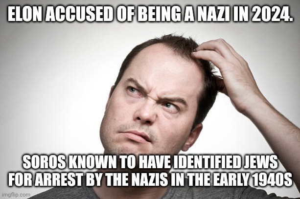 confused | ELON ACCUSED OF BEING A NAZI IN 2024. SOROS KNOWN TO HAVE IDENTIFIED JEWS FOR ARREST BY THE NAZIS IN THE EARLY 1940S | image tagged in confused | made w/ Imgflip meme maker