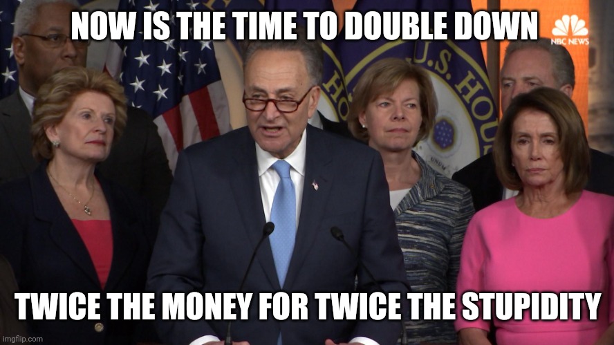 Democrat congressmen | NOW IS THE TIME TO DOUBLE DOWN TWICE THE MONEY FOR TWICE THE STUPIDITY | image tagged in democrat congressmen | made w/ Imgflip meme maker