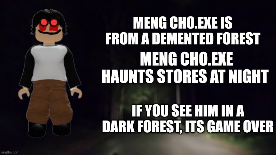 Information about meng cho.exe | MENG CHO.EXE IS FROM A DEMENTED FOREST; MENG CHO.EXE HAUNTS STORES AT NIGHT; IF YOU SEE HIM IN A DARK FOREST, ITS GAME OVER | image tagged in creepy forest | made w/ Imgflip meme maker