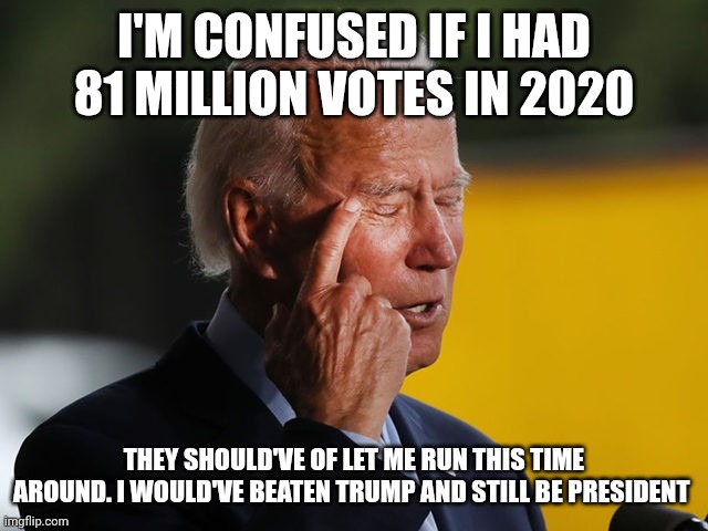 Confused | I'M CONFUSED IF I HAD 81 MILLION VOTES IN 2020; THEY SHOULD'VE OF LET ME RUN THIS TIME AROUND. I WOULD'VE BEATEN TRUMP AND STILL BE PRESIDENT | image tagged in biden confused,funny memes | made w/ Imgflip meme maker