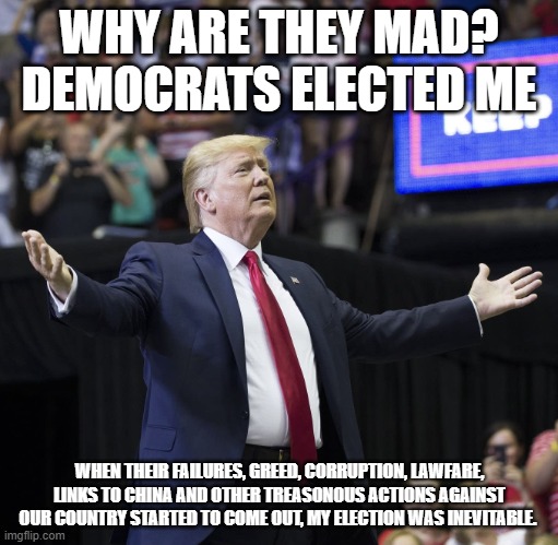 Thank you Democrats | WHY ARE THEY MAD? DEMOCRATS ELECTED ME; WHEN THEIR FAILURES, GREED, CORRUPTION, LAWFARE, LINKS TO CHINA AND OTHER TREASONOUS ACTIONS AGAINST OUR COUNTRY STARTED TO COME OUT, MY ELECTION WAS INEVITABLE. | image tagged in trump arms wide open,democrat war on america,maga,lawfare,china joe biden,democrat crime wave | made w/ Imgflip meme maker