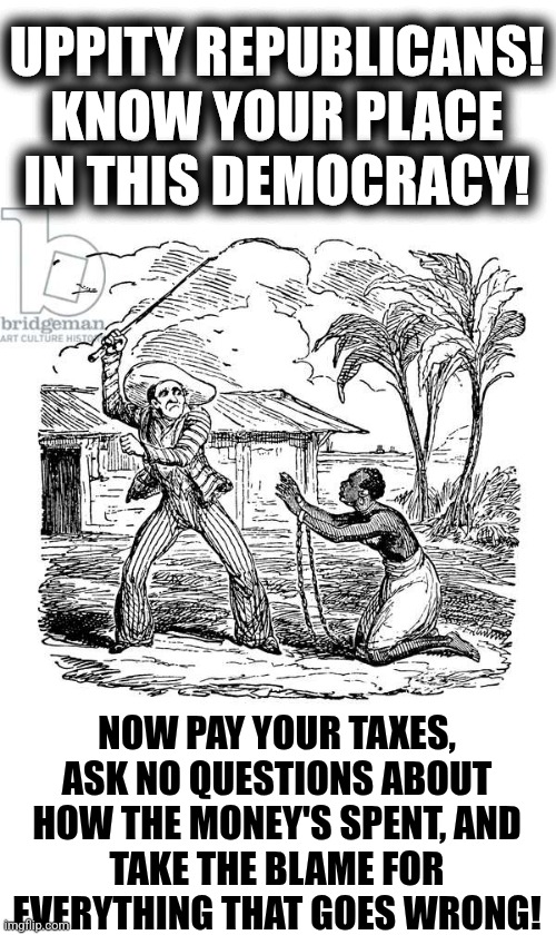 we will overcome | UPPITY REPUBLICANS!
KNOW YOUR PLACE
IN THIS DEMOCRACY! NOW PAY YOUR TAXES,
ASK NO QUESTIONS ABOUT
HOW THE MONEY'S SPENT, AND
TAKE THE BLAME FOR
EVERYTHING THAT GOES WRONG! | image tagged in political meme,slaves,democratic party,doge | made w/ Imgflip meme maker