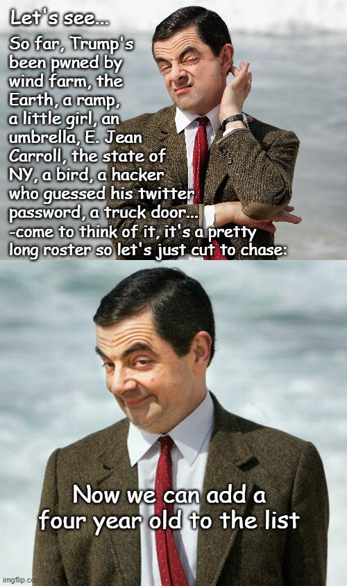 "Very stable genius" | Let's see... So far, Trump's
been pwned by
wind farm, the
Earth, a ramp,
a little girl, an
umbrella, E. Jean
Carroll, the state of
NY, a bird, a hacker
who guessed his twitter
password, a truck door... -come to think of it, it's a pretty long roster so let's just cut to chase:; Now we can add a four year old to the list | image tagged in lol,loser,trump,oops | made w/ Imgflip meme maker