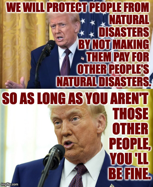 Good luck. | WE WILL PROTECT PEOPLE FROM 
NATURAL 
DISASTERS 
BY NOT MAKING 
THEM PAY FOR 
OTHER PEOPLE'S 
NATURAL DISASTERS. SO AS LONG AS YOU AREN'T 
THOSE 
OTHER 
PEOPLE,
YOU 'LL 
BE FINE. | image tagged in memes,disaster boy,trump | made w/ Imgflip meme maker