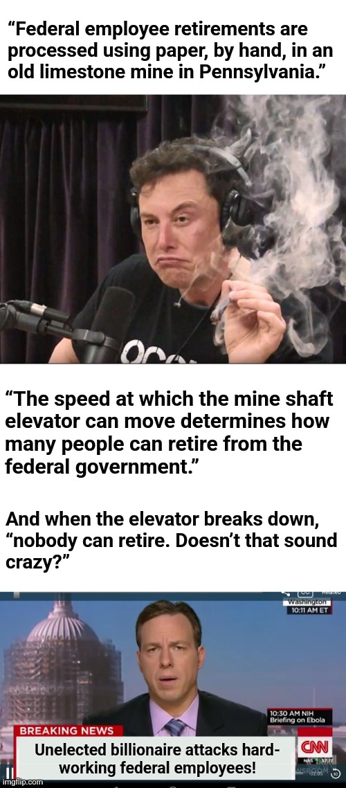 The MSM in America rn | “Federal employee retirements are
processed using paper, by hand, in an
old limestone mine in Pennsylvania.”; “The speed at which the mine shaft
elevator can move determines how
many people can retire from the
federal government.”; And when the elevator breaks down,
“nobody can retire. Doesn’t that sound
crazy?”; Unelected billionaire attacks hard-
working federal employees! | image tagged in elon musk smoking a joint,cnn breaking news template,federal employees,mainstream media,democrats,memes | made w/ Imgflip meme maker