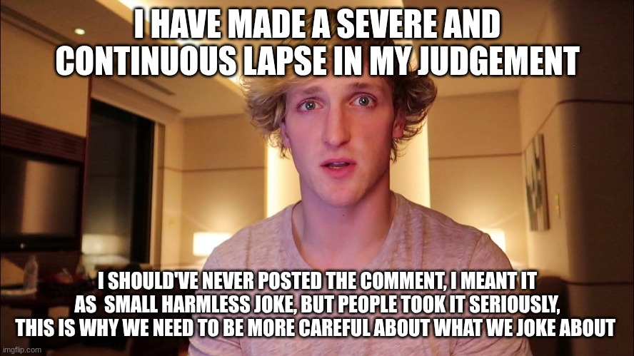 I'm sorry | I HAVE MADE A SEVERE AND CONTINUOUS LAPSE IN MY JUDGEMENT; I SHOULD'VE NEVER POSTED THE COMMENT, I MEANT IT AS  SMALL HARMLESS JOKE, BUT PEOPLE TOOK IT SERIOUSLY, THIS IS WHY WE NEED TO BE MORE CAREFUL ABOUT WHAT WE JOKE ABOUT | made w/ Imgflip meme maker