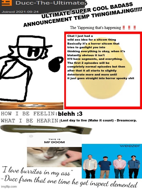 DTU's ULTIMATE SUPER COOL BADASS ANNOUNCEMENT TEMP THINGIMAJING! | Chat I just had a wild ass idea for a sitcom thing
Basically it's a horror sitcom that tries to gaslight you into thinking everything is okay, when it's blatantly obvious it isn't
It'll have segments, and everything. The first 2 episodes will be completely normal episodes but then after that it all starts to slightly deteriorate more and more until it just goes straight into horror spooky shit; blehh :3; Last day to live (Make it count) - Dreamcorp. | image tagged in dtu's ultimate super cool badass announcement temp thingimajing | made w/ Imgflip meme maker