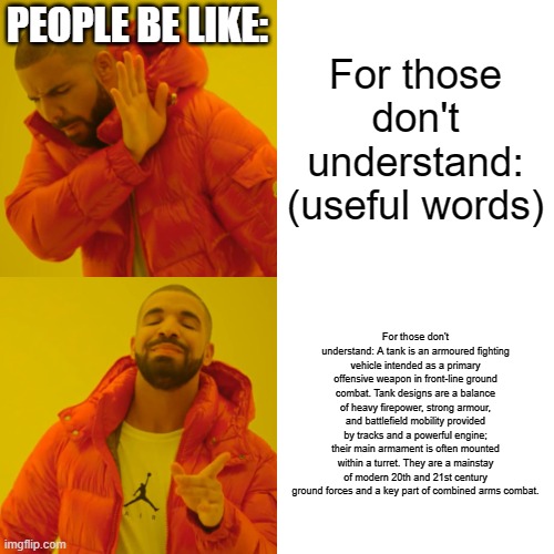 Yapping is bad | PEOPLE BE LIKE:; For those don't understand: (useful words); For those don't understand: A tank is an armoured fighting vehicle intended as a primary offensive weapon in front-line ground combat. Tank designs are a balance of heavy firepower, strong armour, and battlefield mobility provided by tracks and a powerful engine; their main armament is often mounted within a turret. They are a mainstay of modern 20th and 21st century ground forces and a key part of combined arms combat. | image tagged in memes,drake hotline bling | made w/ Imgflip meme maker