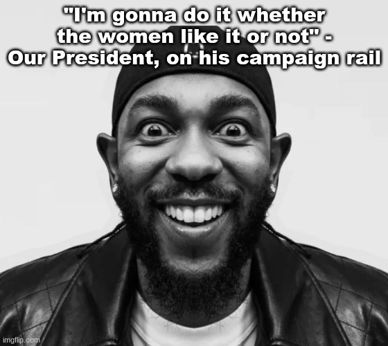 K-Dot Glorious King | "I'm gonna do it whether the women like it or not" - Our President, on his campaign rail | image tagged in k-dot glorious king | made w/ Imgflip meme maker