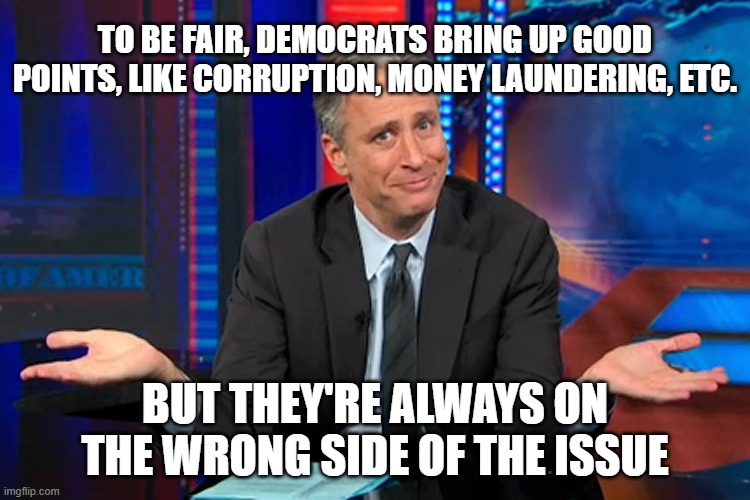 Jon Stewart Shrug | TO BE FAIR, DEMOCRATS BRING UP GOOD POINTS, LIKE CORRUPTION, MONEY LAUNDERING, ETC. BUT THEY'RE ALWAYS ON THE WRONG SIDE OF THE ISSUE | image tagged in jon stewart shrug | made w/ Imgflip meme maker
