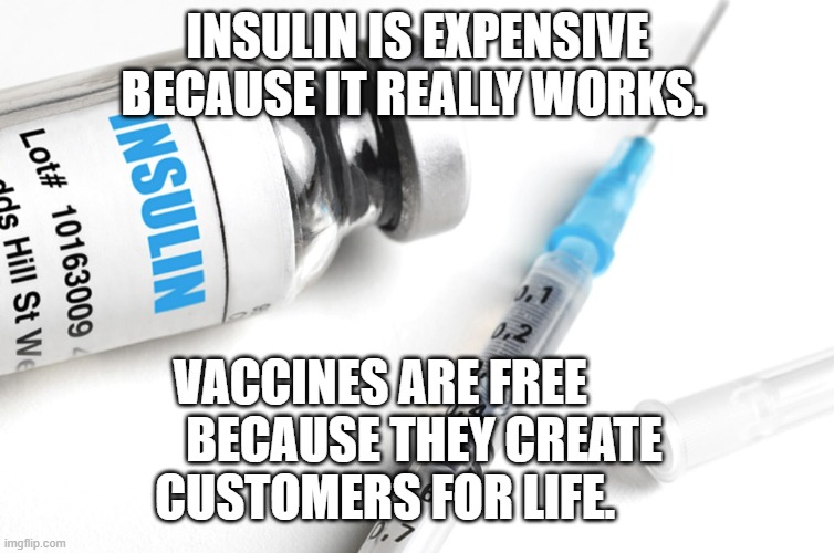Insulin. Republicans voted against a price cap | INSULIN IS EXPENSIVE BECAUSE IT REALLY WORKS. VACCINES ARE FREE           BECAUSE THEY CREATE 
 CUSTOMERS FOR LIFE. | image tagged in insulin republicans voted against a price cap | made w/ Imgflip meme maker