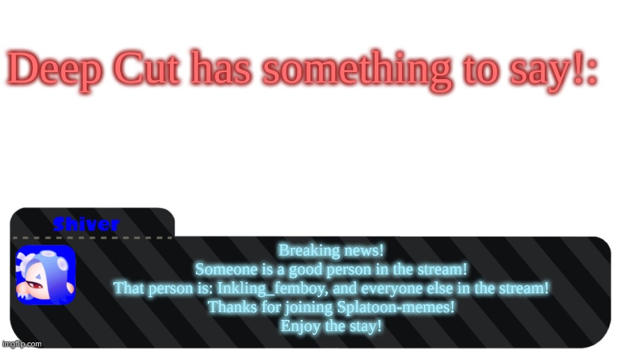 TY | Deep Cut has something to say!:; Breaking news!
Someone is a good person in the stream!
That person is: Inkling_femboy, and everyone else in the stream!
Thanks for joining Splatoon-memes!
Enjoy the stay! | image tagged in shiver text box | made w/ Imgflip meme maker