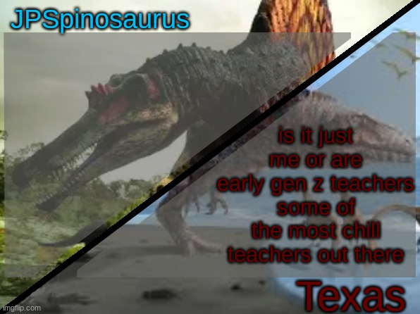 JPSpinosaurus x Texas shared template | is it just me or are early gen z teachers some of the most chill teachers out there | image tagged in jpspinosaurus x texas shared template | made w/ Imgflip meme maker