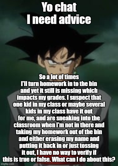 Goku black questions you | Yo chat I need advice; So a lot of times I'll turn homework in to the bin and yet it still is missing which impacts my grades. I suspect that one kid in my class or maybe several kids in my class have it out for me, and are sneaking into the classroom when I'm not in there and taking my homework out of the bin and either erasing my name and putting it back in or just tossing it out, I have no way to verify if this is true or false. What can I do about this? | image tagged in goku black questions you | made w/ Imgflip meme maker