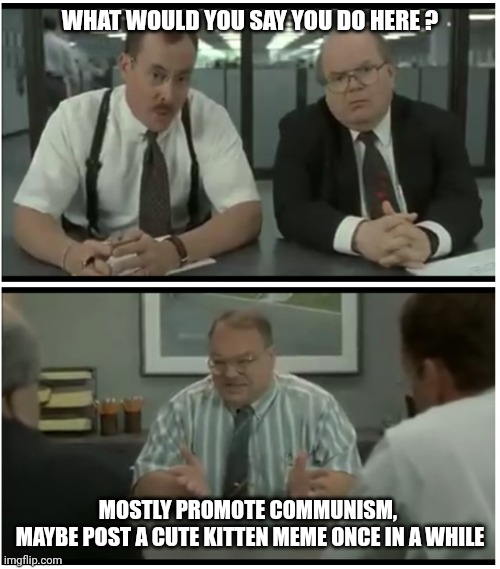 What would you say…you do here? | WHAT WOULD YOU SAY YOU DO HERE ? MOSTLY PROMOTE COMMUNISM, 
MAYBE POST A CUTE KITTEN MEME ONCE IN A WHILE | image tagged in what would you say you do here | made w/ Imgflip meme maker