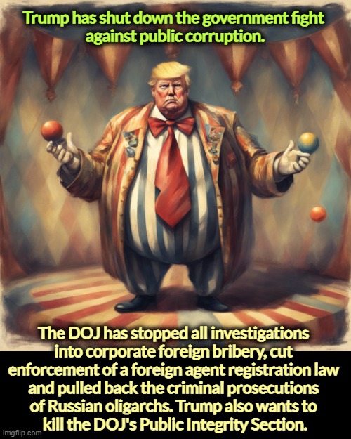 Donald Trump - Elect a Clown, Expect a Circus | Trump has shut down the government fight 
against public corruption. The DOJ has stopped all investigations 

into corporate foreign bribery, cut 

enforcement of a foreign agent registration law 

and pulled back the criminal prosecutions 

of Russian oligarchs. Trump also wants to 

kill the DOJ's Public Integrity Section. | image tagged in donald trump - elect a clown expect a circus,trump,love,government corruption,corruption,protection | made w/ Imgflip meme maker