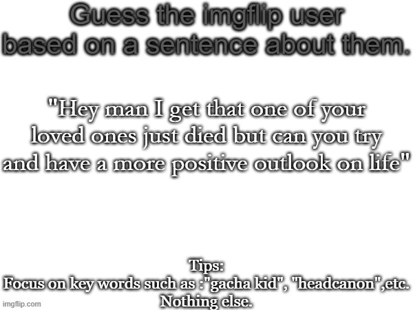 Guess the imgflip user based on a sentence about them | "Hey man I get that one of your loved ones just died but can you try and have a more positive outlook on life" | image tagged in guess the imgflip user based on a sentence about them | made w/ Imgflip meme maker