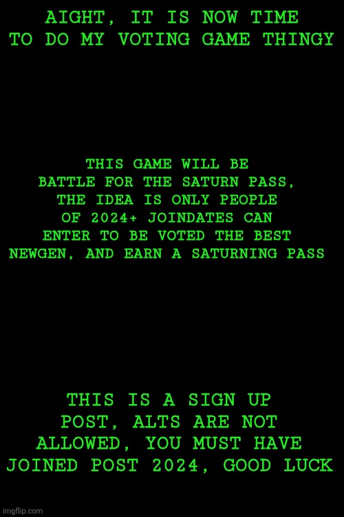 A little test so to speak, and you can actually win something! | AIGHT, IT IS NOW TIME TO DO MY VOTING GAME THINGY; THIS GAME WILL BE BATTLE FOR THE SATURN PASS, THE IDEA IS ONLY PEOPLE OF 2024+ JOINDATES CAN ENTER TO BE VOTED THE BEST NEWGEN, AND EARN A SATURNING PASS; THIS IS A SIGN UP POST, ALTS ARE NOT ALLOWED, YOU MUST HAVE JOINED POST 2024, GOOD LUCK | made w/ Imgflip meme maker