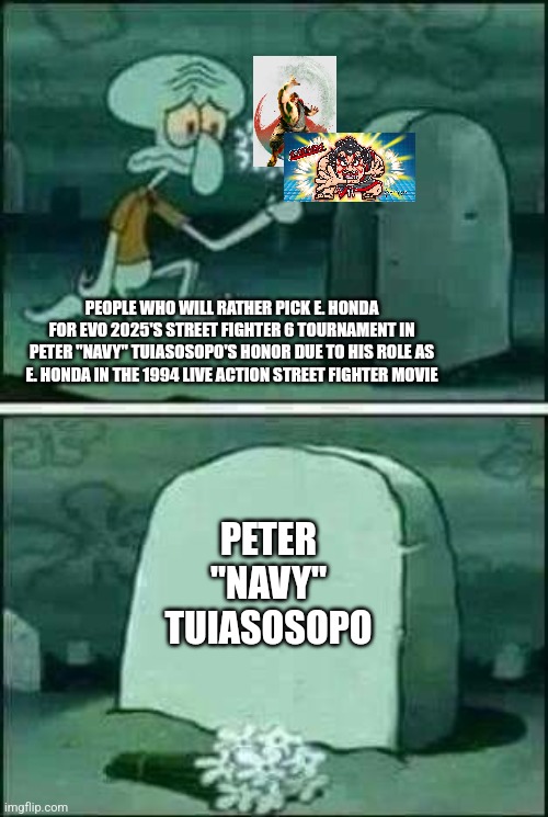 grave spongebob | PEOPLE WHO WILL RATHER PICK E. HONDA FOR EVO 2025'S STREET FIGHTER 6 TOURNAMENT IN PETER "NAVY" TUIASOSOPO'S HONOR DUE TO HIS ROLE AS E. HONDA IN THE 1994 LIVE ACTION STREET FIGHTER MOVIE; PETER "NAVY" TUIASOSOPO | image tagged in grave spongebob,street fighter,tribute,honor | made w/ Imgflip meme maker