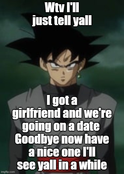 Goku black questions you | Wtv I'll just tell yall; I got a girlfriend and we're going on a date 
Goodbye now have a nice one I'll see yall in a while | image tagged in goku black questions you | made w/ Imgflip meme maker