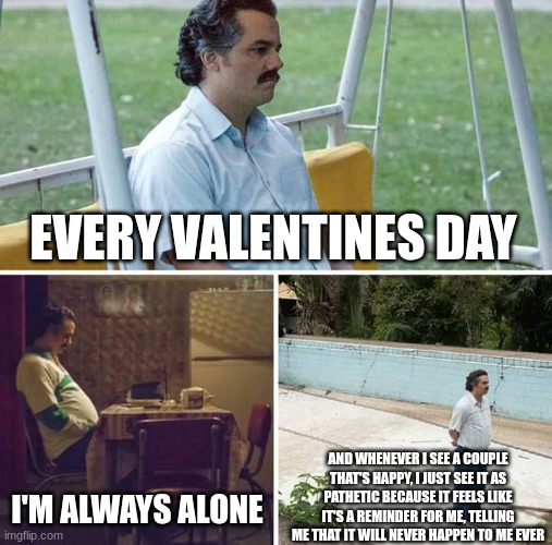 Sad Pablo Escobar | EVERY VALENTINES DAY; I'M ALWAYS ALONE; AND WHENEVER I SEE A COUPLE THAT'S HAPPY, I JUST SEE IT AS PATHETIC BECAUSE IT FEELS LIKE IT'S A REMINDER FOR ME, TELLING ME THAT IT WILL NEVER HAPPEN TO ME EVER | image tagged in memes,sad pablo escobar | made w/ Imgflip meme maker