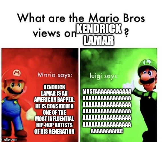 Turn his T.V. off Crazy Scary Spooky Hillarious | KENDRICK LAMAR; KENDRICK LAMAR IS AN AMERICAN RAPPER. HE IS CONSIDERED ONE OF THE MOST INFLUENTIAL HIP-HOP ARTISTS OF HIS GENERATION; MUSTAAAAAAAAAAAA
AAAAAAAAAAAAAAAA
AAAAAAAAAAAAAAAA
AAAAAAAAAAAAAAAA
AAAAAAAAAAAAAAAA
AAAAAAAAAAAAAAAA
AAAAAAAARD! | image tagged in mario bros views,kendrick lamar | made w/ Imgflip meme maker