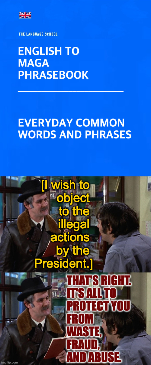 Been needing this for a while. | ENGLISH TO
MAGA
PHRASEBOOK

___________________________
 
 
EVERYDAY COMMON
WORDS AND PHRASES; [I wish to 
object 
to the 
illegal 
actions 
by the 
President.]; THAT'S RIGHT.
IT'S ALL TO
PROTECT YOU
FROM
WASTE,
FRAUD,
AND ABUSE. | image tagged in memes,english to maga,trump | made w/ Imgflip meme maker