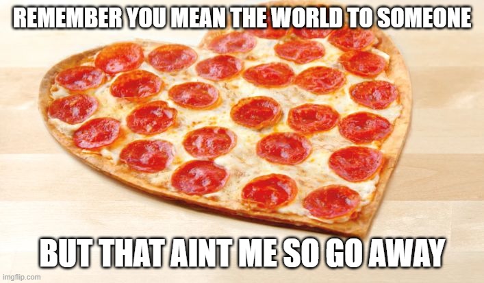 get outtttttt | REMEMBER YOU MEAN THE WORLD TO SOMEONE; BUT THAT AINT ME SO GO AWAY | image tagged in pizza for valentines day | made w/ Imgflip meme maker