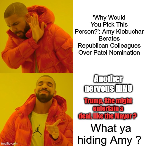 Amy  calm down surely theres nothing your hiding, right ? I don't trust a politician that doesn't want fraud laws enforced. | 'Why Would You Pick This Person?': Amy Klobuchar Berates Republican Colleagues Over Patel Nomination; Another nervous RINO; Trump, She might entertain a deal, like the Mayor ? What ya hiding Amy ? | image tagged in memes,drake hotline bling | made w/ Imgflip meme maker