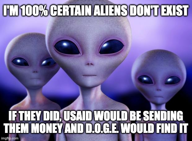 Well, we'd SAY we sent them money, but some bureaucrat would've pocketed it. That's where 99% of it went. | I'M 100% CERTAIN ALIENS DON'T EXIST; IF THEY DID, USAID WOULD BE SENDING THEM MONEY AND D.O.G.E. WOULD FIND IT | image tagged in aliens,corruption,usaid | made w/ Imgflip meme maker