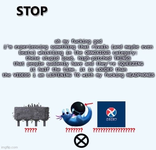 STOP | oh my fucking god
i'm experiencing something that rivals (and maybe even beats) whistling in the OBNOXIOUS category: these stupid loud, high-pitched THINGS that people suddenly have and they're SQUEEZING it half the time. it is LOUDER than the VIDEOS i am LISTENING TO with my fucking HEADPHONES | image tagged in stop | made w/ Imgflip meme maker