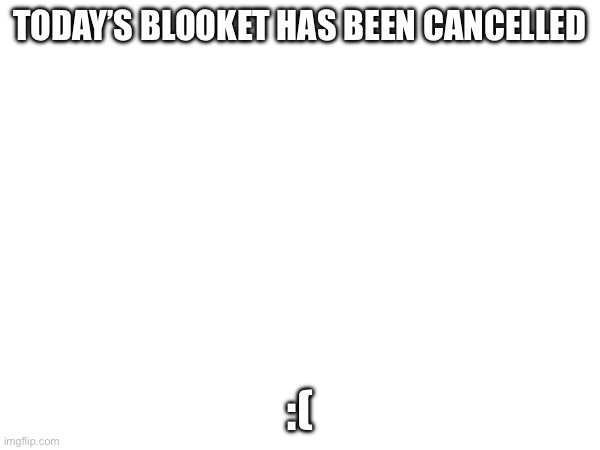 TODAY’S BLOOKET HAS BEEN CANCELLED; :( | made w/ Imgflip meme maker