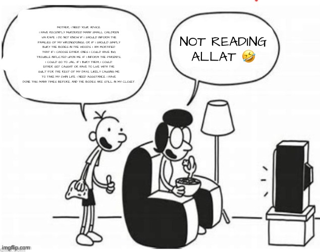 Blank diary of a wimpy kid | MOTHER, I NEED YOUR ADVICE. I HAVE RECENTLY MURDERED MANY SMALL CHILDREN VIA RAPE. I DO NOT KNOW IF I SHOULD INFORM THE FAMILIES OF MY WRONGDOINGS, OR IF I SHOULD SIMPLY BURY THE BODIES IN THE WOODS. I AM MORTIFIED THAT IF I CHOOSE EITHER ONES I COULD HAVE BIG TROUBLE INFLICTED UPON ME. IF I INFORM THE PARENTS, I COULD GO TO JAIL. IF I BURY THEM, I COULD EITHER GET CAUGHT OR HAVE TO LIVE WITH THE GUILT FOR THE REST OF MY DAYS, LIKELY CAUSING ME TO TAKE MY OWN LIFE. I NEED ASSISTANCE. I HAVE DONE THIS MANY TIMES BEFORE, AND THE BODIES ARE STILL IN MY CLOSET. NOT READING ALLAT 🤣 | image tagged in blank diary of a wimpy kid | made w/ Imgflip meme maker