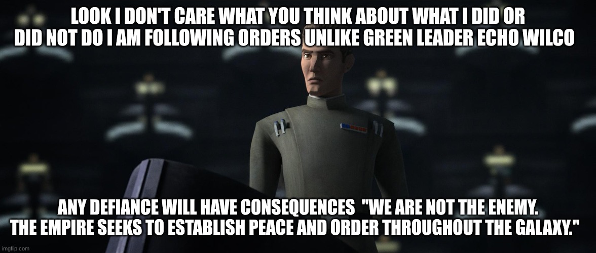 admiral rampart | LOOK I DON'T CARE WHAT YOU THINK ABOUT WHAT I DID OR DID NOT DO I AM FOLLOWING ORDERS UNLIKE GREEN LEADER ECHO WILCO; ANY DEFIANCE WILL HAVE CONSEQUENCES  "WE ARE NOT THE ENEMY. THE EMPIRE SEEKS TO ESTABLISH PEACE AND ORDER THROUGHOUT THE GALAXY." | image tagged in admiral rampart | made w/ Imgflip meme maker