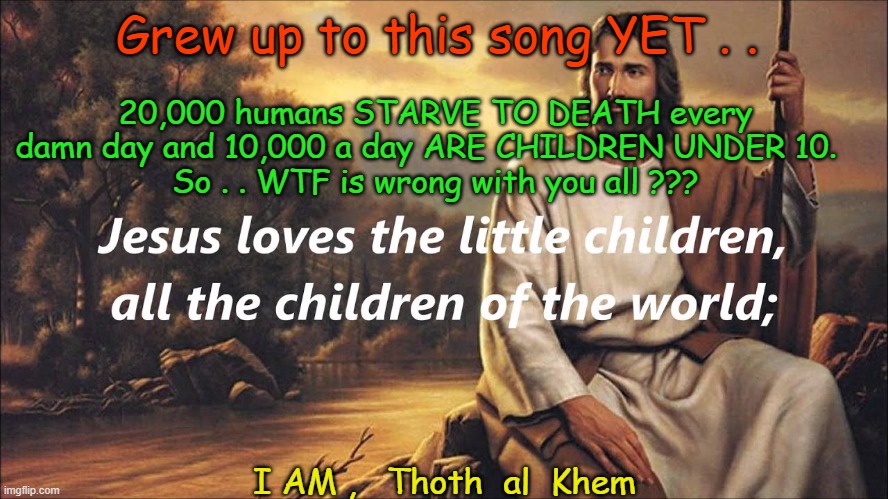 JESUS LOVES THE lITTLE CHILDREN AND 10000 A DAY STARVE TO DEATH | 20,000 humans STARVE TO DEATH every damn day and 10,000 a day ARE CHILDREN UNDER 10.  
So . . WTF is wrong with you all ??? Grew up to this song YET . . I AM ,   Thoth  al  Khem | image tagged in jesus hates children,10k dead kids a day,religion liars,hate stupid people | made w/ Imgflip meme maker