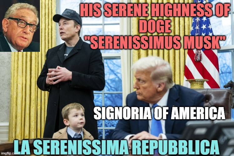 HIS SERENITY: a Broligarch of the Global X=Technocracy Movement, The Singularity, *allegedly C4IR on the Rise | HIS SERENE HIGHNESS OF
DOGE
"SERENISSIMUS MUSK"; SIGNORIA OF AMERICA; LA SERENISSIMA REPUBBLICA | image tagged in x a-12 in oval office with musk and trump,the amazing digital circus,duke,doge,elon musk,president trump | made w/ Imgflip meme maker