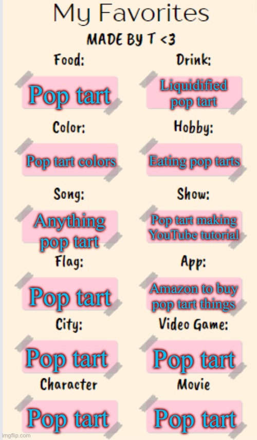 My Favorites made by T | Liquidified pop tart; Pop tart; Eating pop tarts; Pop tart colors; Anything pop tart; Pop tart making YouTube tutorial; Pop tart; Amazon to buy pop tart things; Pop tart; Pop tart; Pop tart; Pop tart | image tagged in my favorites made by t | made w/ Imgflip meme maker