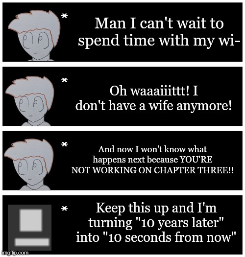 This is a joke I am currently working on chapter 3 | Man I can't wait to spend time with my wi-; Oh waaaiiittt! I don't have a wife anymore! And now I won't know what happens next because YOU'RE NOT WORKING ON CHAPTER THREE!! Keep this up and I'm turning "10 years later" into "10 seconds from now" | image tagged in 4 undertale textboxes | made w/ Imgflip meme maker