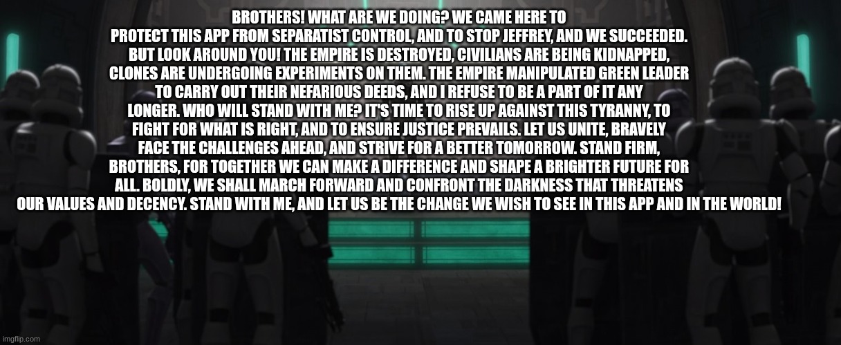 captain howzer | BROTHERS! WHAT ARE WE DOING? WE CAME HERE TO PROTECT THIS APP FROM SEPARATIST CONTROL, AND TO STOP JEFFREY, AND WE SUCCEEDED. BUT LOOK AROUND YOU! THE EMPIRE IS DESTROYED, CIVILIANS ARE BEING KIDNAPPED, CLONES ARE UNDERGOING EXPERIMENTS ON THEM. THE EMPIRE MANIPULATED GREEN LEADER TO CARRY OUT THEIR NEFARIOUS DEEDS, AND I REFUSE TO BE A PART OF IT ANY LONGER. WHO WILL STAND WITH ME? IT'S TIME TO RISE UP AGAINST THIS TYRANNY, TO FIGHT FOR WHAT IS RIGHT, AND TO ENSURE JUSTICE PREVAILS. LET US UNITE, BRAVELY FACE THE CHALLENGES AHEAD, AND STRIVE FOR A BETTER TOMORROW. STAND FIRM, BROTHERS, FOR TOGETHER WE CAN MAKE A DIFFERENCE AND SHAPE A BRIGHTER FUTURE FOR ALL. BOLDLY, WE SHALL MARCH FORWARD AND CONFRONT THE DARKNESS THAT THREATENS OUR VALUES AND DECENCY. STAND WITH ME, AND LET US BE THE CHANGE WE WISH TO SEE IN THIS APP AND IN THE WORLD! | image tagged in captain howzer | made w/ Imgflip meme maker