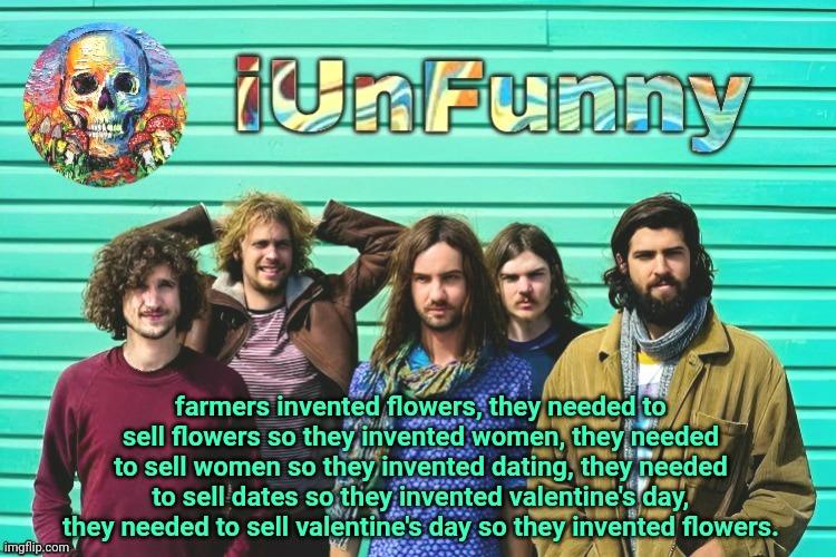 iUnFunny's Tame Impala template | farmers invented flowers, they needed to sell flowers so they invented women, they needed to sell women so they invented dating, they needed to sell dates so they invented valentine's day, they needed to sell valentine's day so they invented flowers. | image tagged in iunfunny's tame impala template | made w/ Imgflip meme maker