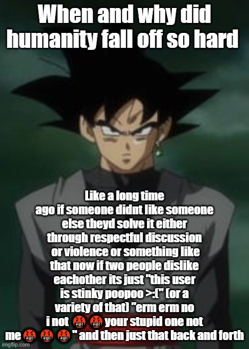 Goku black questions you | When and why did humanity fall off so hard; Like a long time ago if someone didnt like someone else theyd solve it either through respectful discussion  or violence or something like that now if two people dislike eachother its just "this user is stinky poopoo >:(" (or a variety of that) "erm erm no i not 🤬🤬your stupid one not me🤬🤬🤬" and then just that back and forth | image tagged in goku black questions you | made w/ Imgflip meme maker